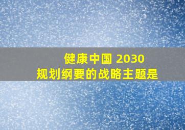 健康中国 2030 规划纲要的战略主题是