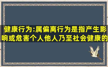 健康行为:属偏离行为,是指产生影响或危害个人、他人乃至社会健康的...