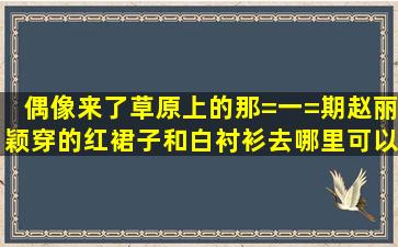 偶像来了,草原上的那=一=期,赵丽颖穿的红裙子和白衬衫,去哪里可以买...