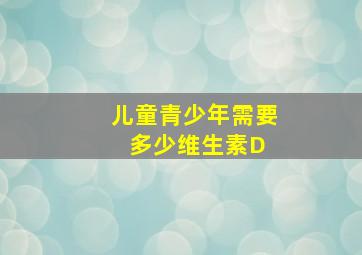 儿童、青少年需要多少维生素D 