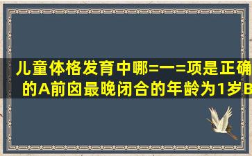 儿童体格发育中哪=一=项是正确的A、前囟最晚闭合的年龄为1岁B、...