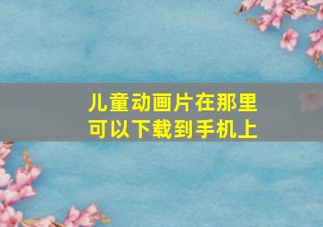 儿童动画片在那里可以下载到手机上