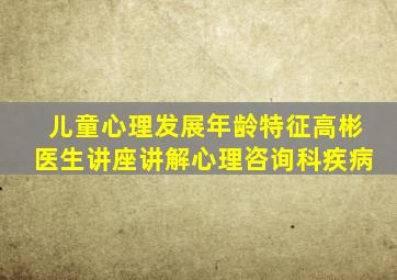 儿童心理发展年龄特征高彬医生讲座讲解心理咨询科疾病