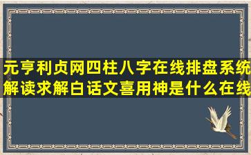 元亨利贞网四柱八字在线排盘系统解读,求解白话文,喜用神是什么,在线...