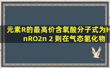 元素R的最高价含氧酸分子式为HnRO2n 2 ,则在气态氢化物中,R元素的...
