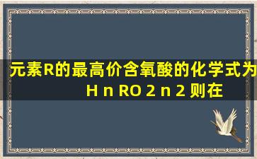 元素R的最高价含氧酸的化学式为H n RO 2 n 2 ,则在气态氢化物中R...