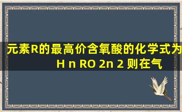 元素R的最高价含氧酸的化学式为H n RO 2n 2 ,则在气态氢化物中R元素...