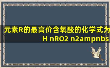 元素R的最高价含氧酸的化学式为H nRO2 n2 ,则在气态氢化物中R元素...