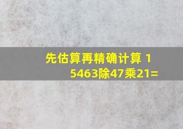 先估算再精确计算 15463除47乘21=