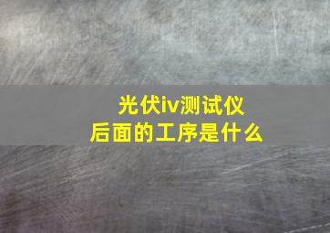 光伏iv测试仪后面的工序是什么