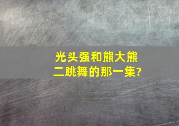 光头强和熊大熊二跳舞的那一集?