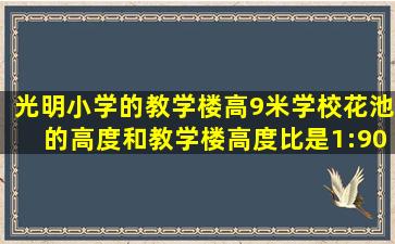 光明小学的教学楼高9米学校花池的高度和教学楼高度比是1:90花池的...