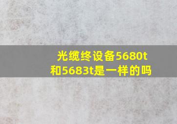 光缆终设备5680t和5683t是一样的吗