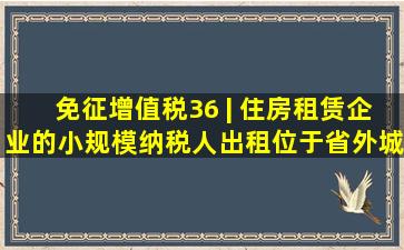 免征增值税(36) | 住房租赁企业的小规模纳税人,出租位于省外城市...