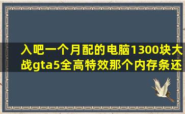 入吧一个月配的电脑。1300块大战gta5全高特效,那个。。内存条还没到...