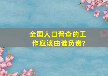 全国人口普查的工作应该由谁负责?