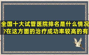 全国十大试管医院排名是什么情况?在这方面的治疗成功率较高的有...