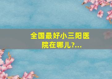 全国最好小三阳医院在哪儿?...