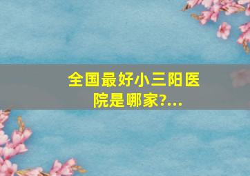 全国最好小三阳医院是哪家?...