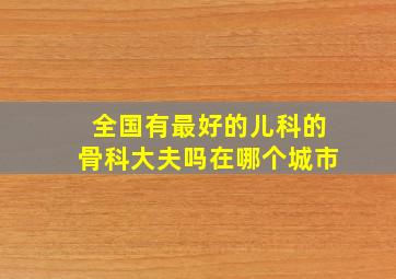 全国有最好的儿科的骨科大夫吗(在哪个城市(