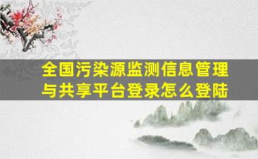 全国污染源监测信息管理与共享平台登录怎么登陆