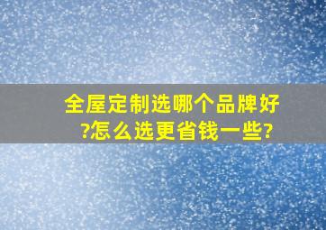 全屋定制选哪个品牌好?怎么选更省钱一些?