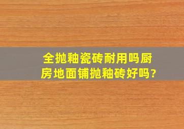 全抛釉瓷砖耐用吗,厨房地面铺抛釉砖好吗?