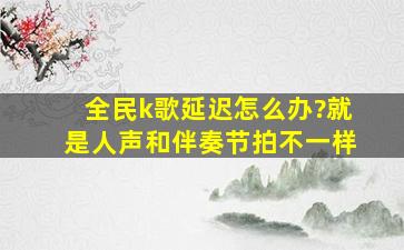 全民k歌延迟怎么办?就是人声和伴奏节拍不一样