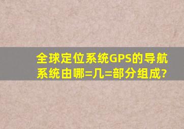 全球定位系统(GPS)的导航系统由哪=几=部分组成?