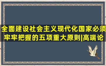 全面建设社会主义现代化国家必须牢牢把握的五项重大原则|高端论述...