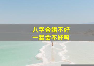 八字合婚不好一起会不好吗