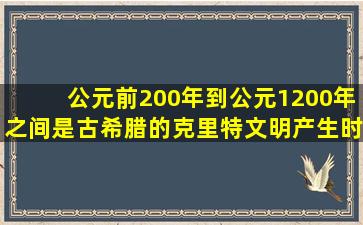 公元前200年到公元1200年之间,是古希腊的克里特文明产生时间段。()