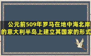 公元前509年,罗马在地中海北岸的意大利半岛上建立。其国家的形式是...