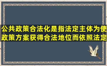 公共政策合法化是指法定主体为使政策方案获得合法地位而依照法定...