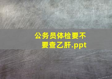 公务员体检要不要查乙肝.ppt