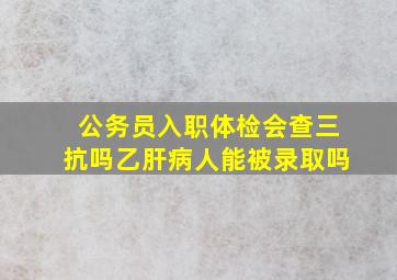 公务员入职体检会查三抗吗,乙肝病人能被录取吗