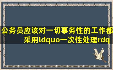 公务员应该对一切事务性的工作都采用“一次性处理”的方式解决。()