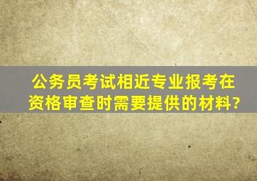 公务员考试相近专业报考在资格审查时需要提供的材料?