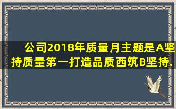 公司2018年质量月主题是()。A、坚持质量第一,打造品质西筑B、坚持...