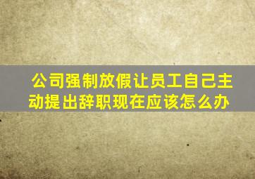 公司强制放假,让员工自己主动提出辞职,现在应该怎么办 