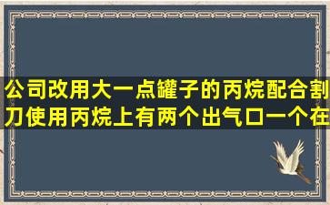 公司改用大一点罐子的丙烷配合割刀使用,丙烷上有两个出气口,一个在...