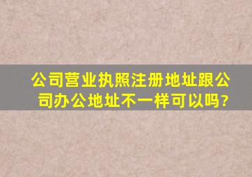 公司营业执照注册地址跟公司办公地址不一样可以吗?