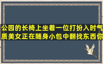 公园的长椅上坐着一位打扮入时气质美女,正在随身小包中翻找东西,你...