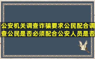 公安机关调查诈骗要求公民配合调查,公民是否必须配合,公安人员是否...