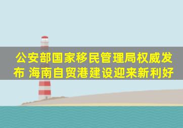公安部、国家移民管理局权威发布 海南自贸港建设迎来新利好