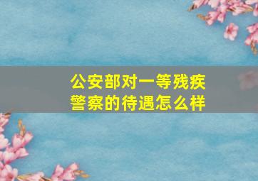 公安部对一等残疾警察的待遇怎么样