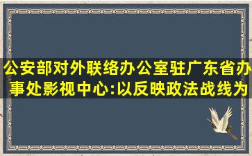 公安部对外联络办公室驻广东省办事处影视中心:以反映政法战线为...