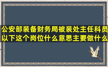 公安部装备财务局被装处主任科员以下这个岗位什么意思(主要做什么(