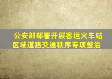 公安部部署开展客运火车站区域道路交通秩序专项整治 