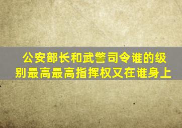 公安部长和武警司令谁的级别最高最高指挥权又在谁身上